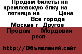 Продам билеты на кремлевскую ёлку на 29.12 пятница на 10.00 › Цена ­ 5 000 - Все города, Москва г. Другое » Продам   . Мордовия респ.